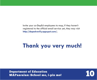 10Department of Education
MAPaaralan: School mo, i-pin mo!
Invite your co-DepEd employees to map, if they haven’t
registered to the official email service yet, they may visit
http://depedverify.appspot.com/.
Thank you very much!
 