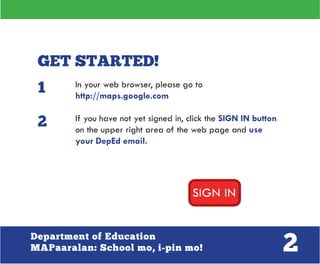 2Department of Education
MAPaaralan: School mo, i-pin mo!
GET STARTED!
In your web browser, please go to
http://maps.google.com
If you have not yet signed in, click the SIGN IN button
on the upper right area of the web page and use
your DepEd email.
1
2
 