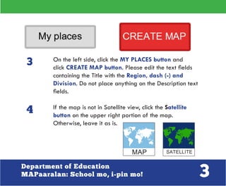 3Department of Education
MAPaaralan: School mo, i-pin mo!
On the left side, click the MY PLACES button and
click CREATE MAP button. Please edit the text fields
containing the Title with the Region, dash (-) and
Division. Do not place anything on the Description text
fields.
If the map is not in Satellite view, click the Satellite
button on the upper right portion of the map.
Otherwise, leave it as is.
3
4
 