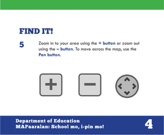4Department of Education
MAPaaralan: School mo, i-pin mo!
FIND IT!
Zoom in to your area using the + button or zoom out
using the – button. To move across the map, use the
Pan button.
5
 
