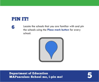 5Department of Education
MAPaaralan: School mo, i-pin mo!
PIN IT!
Locate the schools that you are familiar with and pin
the schools using the Place mark button for every
school.
6
 