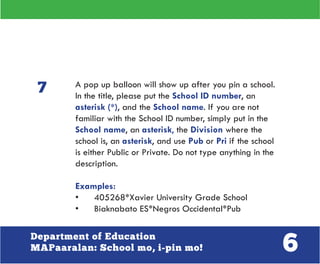 6Department of Education
MAPaaralan: School mo, i-pin mo!
A pop up balloon will show up after you pin a school.
In the title, please put the School ID number, an
asterisk (*), and the School name. If you are not
familiar with the School ID number, simply put in the
School name, an asterisk, the Division where the
school is, an asterisk, and use Pub or Pri if the school
is either Public or Private. Do not type anything in the
description.
Examples:
•	 405268*Xavier University Grade School
•	 Biaknabato ES*Negros Occidental*Pub
7
 