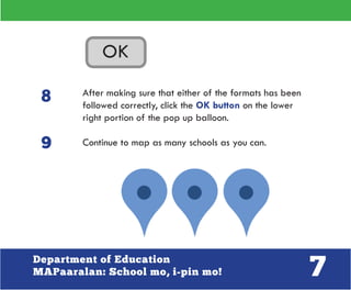 7Department of Education
MAPaaralan: School mo, i-pin mo!
After making sure that either of the formats has been
followed correctly, click the OK button on the lower
right portion of the pop up balloon.
Continue to map as many schools as you can.
8
9
 