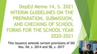 DepEd Memo 14, S. 2021
INTERIM GUIDELINES ON THE
PREPARATION, SUBMISSION,
AND CHECKING OF SCHOOL
FORMS FOR THE SCHOOL YEAR
2020-2021
This issuance amends certain provisions of DO
Nos. 04, s. 2014 and 58, s. 2017
 