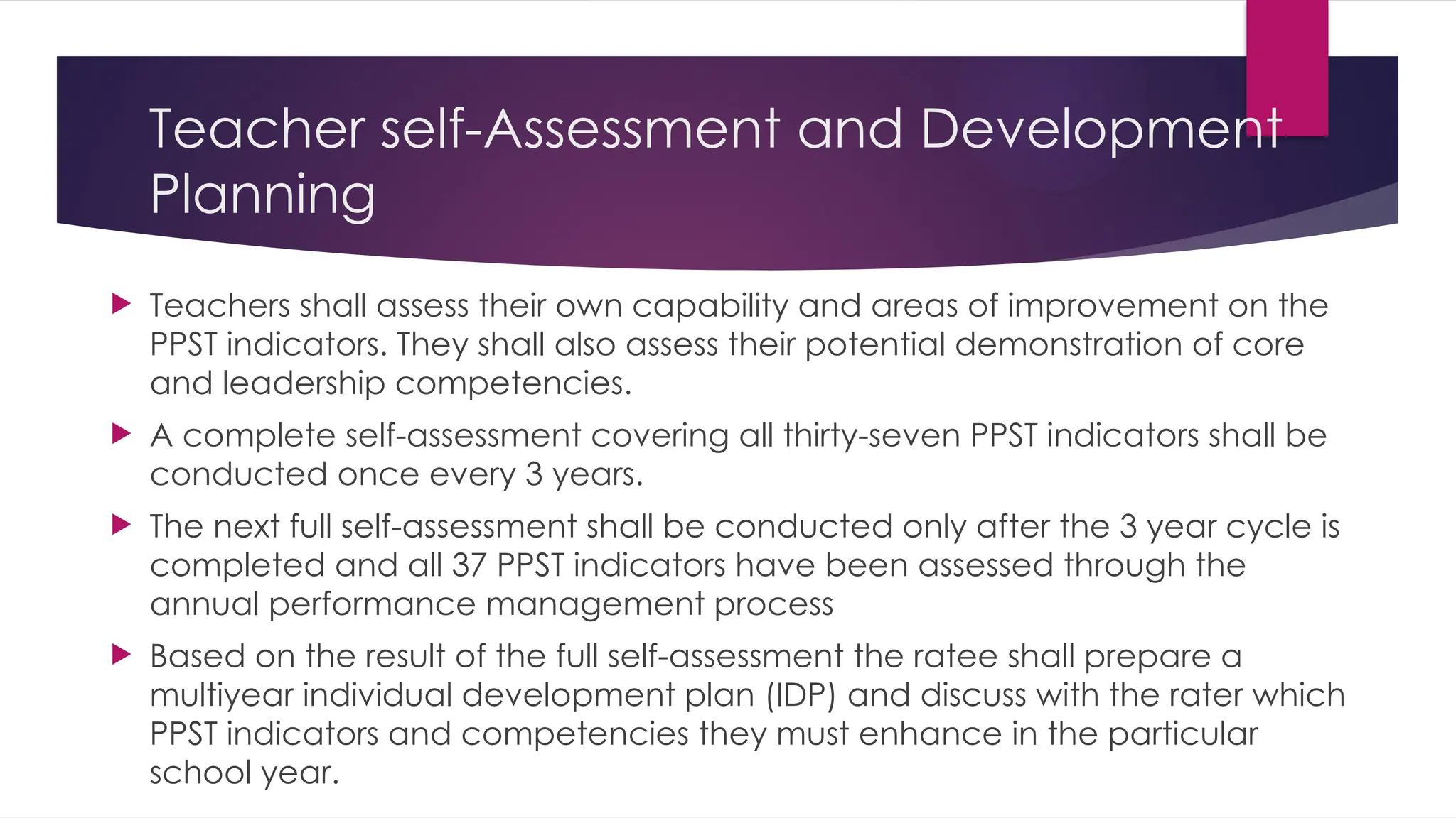 Teacher self-Assessment and Development
Planning
 Teachers shall assess their own capability and areas of improvement on the
PPST indicators. They shall also assess their potential demonstration of core
and leadership competencies.
 A complete self-assessment covering all thirty-seven PPST indicators shall be
conducted once every 3 years.
 The next full self-assessment shall be conducted only after the 3 year cycle is
completed and all 37 PPST indicators have been assessed through the
annual performance management process
 Based on the result of the full self-assessment the ratee shall prepare a
multiyear individual development plan (IDP) and discuss with the rater which
PPST indicators and competencies they must enhance in the particular
school year.
 