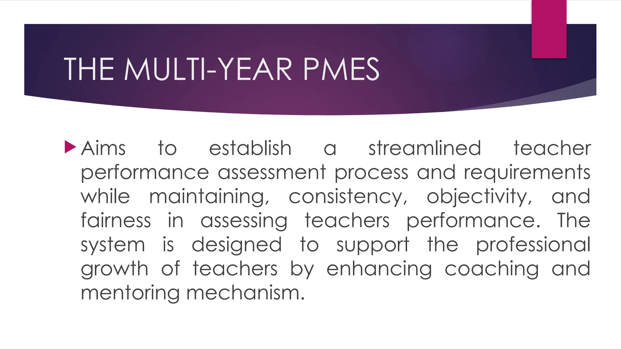 THE MULTI-YEAR PMES
 Aims to establish a streamlined teacher
performance assessment process and requirements
while maintaining, consistency, objectivity, and
fairness in assessing teachers performance. The
system is designed to support the professional
growth of teachers by enhancing coaching and
mentoring mechanism.
 