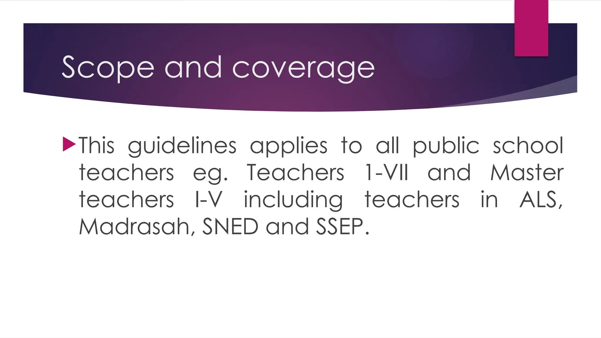 Scope and coverage
This guidelines applies to all public school
teachers eg. Teachers 1-VII and Master
teachers I-V including teachers in ALS,
Madrasah, SNED and SSEP.
 