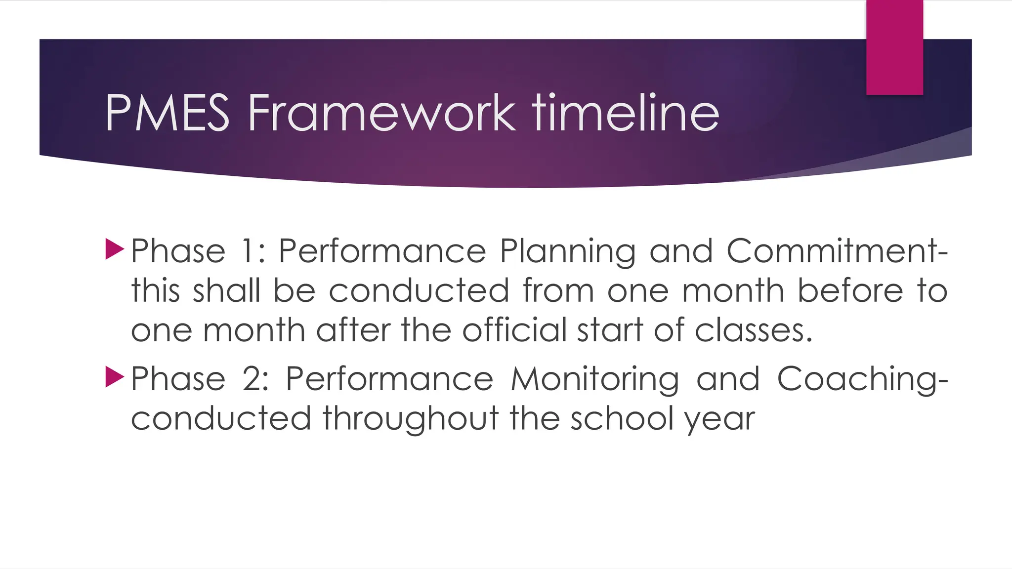 PMES Framework timeline
Phase 1: Performance Planning and Commitment-
this shall be conducted from one month before to
one month after the official start of classes.
Phase 2: Performance Monitoring and Coaching-
conducted throughout the school year
 