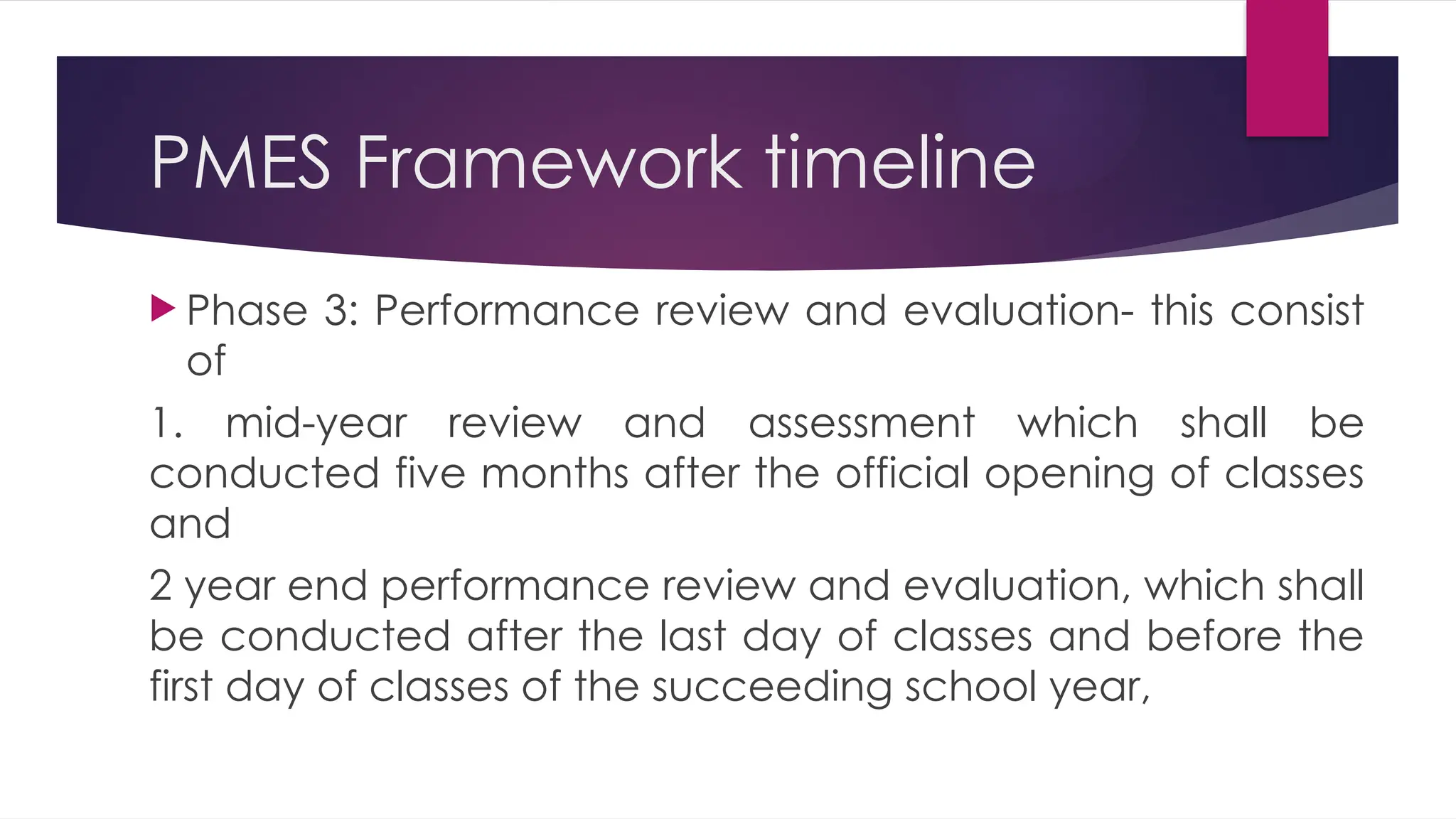 PMES Framework timeline
 Phase 3: Performance review and evaluation- this consist
of
1. mid-year review and assessment which shall be
conducted five months after the official opening of classes
and
2 year end performance review and evaluation, which shall
be conducted after the last day of classes and before the
first day of classes of the succeeding school year,
 