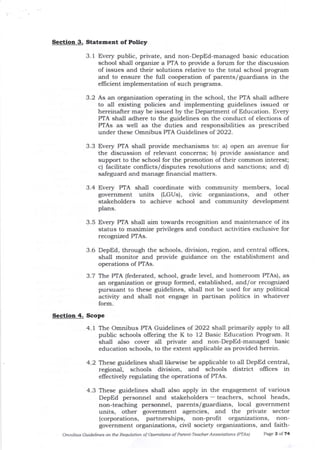 Section 3. Statement of Policy
3.1 Every public, private, and non-DepEd-managed basic education
school shall organize a PTA to provide a forum for tlle discussion
of issues and their solutions relative to the total school program
and to ensure the full cooperation of parents/guardians in the
efficient implementation of such programs.
3.2 As an organization operating in tJle school, the PTA shall adhere
to all edsting policies and implementing guidelines issued or
hereinafter may be issued by the Department of Education. Every
PTA shall adhere to the guidelines on the conduct of elections of
PTAs as well as the duties and responsibilities as prescribed
under these Omnibus PTA Guidelines of 2022.
3.3 Every PIA shall provide mechanisms to: a) open an avenue for
the discussion of relevant concerns; b) provide assistance and
support to the school for the promotion of their common interest;
c) facilitate conflicts/ disputes resolutions and sanctions; and d)
safeguard and manage financia-l matters.
3.4 Every PTA shall coordinate with community members, local
government units (LGUs), civic orgalizations, and other
stakeholders to achieve school and community development
plans.
3.5 Every PTA shall aim towards recognition and maintenance of its
status to maximize privileges arrd conduct activities exclusive for
recognized PTAs.
3.6 DepEd, through the schools, division, region, and centra-l offices,
shall monitor and provide guidance on the establishment and
operations of PTAs.
3.7 The PTA (federated, school, grade level, and homeroom PTAs), as
an organization or group formed, established, ald/or recognized
pursuant to these guidelines, shall not be used for any political
activity and shall not engage in partisan politics in whatever
form.
Sectioo 4. ScoPe
4.1 The Omnibus PTA Guidelines of 2022 shall primarily apply to all
public schools ollering the K to 12 Basic Education Program. It
shall a-lso cover all private and non-DepEd-managed basic
education schools, to the extent applicable as provided herein.
4.2 These guidelines shall likewise be applicable to all DepEd central,
regional, schools division, and schools district oflices in
ellectively regulating the operations of PTAs.
4.3 These guidelines shall also apply in tJre engagement of various
DepEd personnel and staleholders - teachers, school heads,
non-teaching personnel, parents/guardians, local government
units, other governme[t agencies, and the Private sector
(corporations, partnerships, non-profit organizations, non-
government organizations, civil society organizations, and faith-
Omnibus Guidelines on the Req)tation of Operations of Porent'Teacher Associations IPTAS) PaEe ? oI 74
 