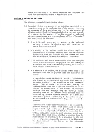 based organizations) - as DepEd organizes and marrages the
PTAs from the school up to the PTA federation levels.
Section 5. Delinition of Terms
The following terms shall be defined as follows:
5.1 Guardian. Refers to a person or an individual appointed by a
competent court as the legal guardian of the learner. However,
for purposes of these guidelines and for the sole purpose of
allowing an individual who has actual physical care and custody
of a learner in the absence of his/her natural or biological
parent/s to participate and be a member of a PTA - a "Guardian"
may also refer to the following:
5.1.1 an individua-l, authorized in writing by the biological
parent/s, to whom the physical care artd custody of the
learner has been entrusted;
5.1.2 a relative of the learner within the fourth degree of
consanguinity or alfinit5r: Prouided that, said relative has
the physical care and custody over the learner and said
relative is living in the same household as the learner;
5. 1.3 an individual who holds a certilication from the barangay
stating that the individual has physical care and custody of
the learner and such individual is providing financial and
other support to the learner; or
5.1.4 in t1e case of an orphan, the individua.l or the head of the
institution who has the physical care and custody of the
learner.
The conditions stated under this section to be considered a
guardian without a formal court order shall be $'ithout
prejudice to the right of the natural or biological parent/s
of the learner to object: Prouided that, the same shall be in
writing, stating the reason for such objection. In this case,
the school head shall decide whether to grant or deny the
manifestation of intention to be a guardian for the sole
purpose of participating and be a member of the PTA taking
t}re best interest of the learner as the primordial
consideration.
Omnibus Guidelines on the Requlation of Operations of Parett-Teacher Associations lpfAs) P^ge 4 of 74
In cases falling under Sections 5. 1. I to 5. 1.4, the individual
who intends to be considered a guardian must execute a
notarized alfidavit to be submitted to the homeroom
adviser, copy furnished the school head, stating the
aJorementioned facts and a general narration as to the
location or whereabouts of the natural or biological
parent/s and the reason/s why the parent/s cannot
physically care for the learner. Such alfrdavit must be
supported by another allidavit executed by at least one
disinterested person corroborating the declaration stated in
the aJlidavit of such individual intending to be considered a
guardian.
 