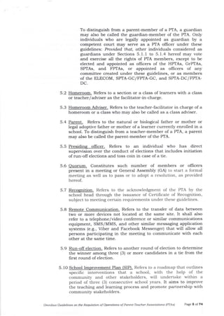 To distinguish from a parent-member of a PTA, a guardian
may also be called the guardian-member of the PTA. Only
individuals who are legally appointed as guardian by a
competent court may serve as a PTA officer under these
guidelines: Prouided that, other individuals considered as
guardians under Sections 5. 1. 1 to 5. 1.4 hereof may vote
and exercise all the rights of PTA members, except to be
elected and appointed as officers of the HPTAs, GrPTAs,
SPTAs, and FPTAs, or appointed as officers of any
committee created under these guidelines, or as members
of the ELECOM, SPIA-GC/FPTA-GC, and SPTA-DC/FPTA-
DC.
5.2 Homeroom. Refers to a section or a class of learners with a class
or teacher/adviser as the facilitator-in-charge
5.3 Homeroom er. Refers to the teacher-facilitator in charge ofa
homeroom or a class who may also be called as a class adviser.
5.4 Parent. Refers to tJ:e natural or biological father or mother or
legal adoptive father or mother of a learner currently enrolled in a
school. To distinguish from a teacher-member of a PTA, a parent
may also be called the parent-member of the PTA.
5.5 Presiding oflicer. Refers to an individual who has direct
supervision over the conduct of elections that includes initiation
of run-off elections and toss coin in case of a tie.
5.6 Ouorum. Constitutes such number of members or officers
present in a meeting or General Assembly (GA) to start a formal
meeting as well as to pass or to adopt a resolution, as provided
hereo[.
5.7 Recomition. Refers to the acknowled gment of the PTA by t}te
school head through the issuance of Certificate of Recognition,
subject to meeting certain requtements under these guidelines.
5.8 Remote Communication. Refers to t]le transfer of data between
two or more devices not located at the same site. It sha-ll a-lso
refer to a telephone/video conference or similar communications
equipment, SMS/MMS, and other similar messaging application
systems (e.g., Viber and Facebook Messenger) that will allow all
persons participating in the meeting to communicate with each
other at the same time.
5.9 Run-off election. Refers to another round of election to determine
the winner among three (3) or more candidates in a tie from the
first round of election.
5. 1O School Improvement Plan (SIP). Refers to a roadmap that outlines
specific interventions that a school, with the help of the
community and other stakeholders, will undertake within a
period of three (3) consecutive school years. It aims to improve
the teaching and learning process and promote partnership with
community stakeholders.
Omftibus Guidelines oft ttLe Regulation of Opelations of Parent-Teocher Associations lPTAsl Page 5 of 74
 