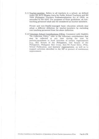 5.1 1 Teacher-member. Refers to all teachers in a school , as defined
under RA 4670 (Magna Carta for Public School Teachers) arrd RA
7836 (Philippine Teachers Professiona.lization Act of 1994), as
amended by RA 9293. For purposes of these guidelines, all non-
teaching personnel shall also be considered as teacher-members.
5.12
Private and non-DepEd-managed basic education schools may
adopt a different definition for teacher-members by excluding
non-teaching personnel from the above deirnition.
Voluntary School Contributions (VSCs). Consistent with DepEd's
"No Collection Policy," refer to tJre voluntarSr contributions that
may be collected at any time during the year by
parents/guardians to fund activities of certain organizations
(e.g., Boy Scouts of the Philippines, Girl Scouts of the
Philippines, Philippine Red Cross, Anti-TB Fund Drive, PTAs,
School Publication, and learners' organizations), as well as to
support activities identifred in the SIP in pursuit of continuous
improvement.
Omnibus Cuidelines on the Reqllotion of Operdtions oF Parent-Teacher Associations (PlAs) PaEe 6 ol 74
 