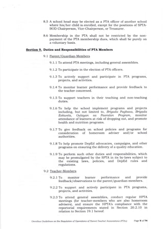 8.5 A school head may be elected as a PIA officer of another school
where his/her child is enrolled, except for the positions of SPTA-
BOD Chairperson, Vice-Chairperson, or Treasurer.
8.6 Membership in the PTA shall not be restricted by the non-
payment of the PTA membership dues, which shall be purely on
a voluntar5r basis.
Sectlon 9. Dutles and Respoosibllltles of PfA Members
9. 1 Parent/Guardian-Members
9.1.1 To attend PfA meetings, including general assemblies.
9.1.2 To participate in the election of PTA oflicers.
9. 1.3 To actively support and participate in PTA programs,
projects, and activities.
9. 1.5 To support teachers in their teaching and non-teaching
duties.
9. 1.6 To help the school implement programs and projects
including, but not limited to, Bigada Pagbo.sa, Bigada
Esktaela, Gulagan sa Paaralan Program, monitor
attendance of learners at risk of dropping out, and promote
health and nutrition programs.
9.1.7 To give feedback on school policies and progr:ams for
consideration of homeroom adviser and/or school
authorities.
9.1.8 To help promote DepEd advocacies, campaigrrs, and other
programs on ensuring the delivery of a quality education.
9. 1.9 To perform such other duties and responsibilities, which
may be promulgated by the SPTA in its by-Iaws subject to
the existing laws, policies, and DepEd rules and
regulations.
9.2 Teacher-Members
9.2.1 To monitor learner performance and provide
feedback/observations to the parent/Slardian-members.
9.2.2 To support and actively participate in PTA programs,
projects, and activities.
9.2.3 To attend general assemblies, conduct regular HPTA
meetings (for teacher-members who are a,lso homeroom
advisers), and ensure the HPTA's compliance with the
reportorial requirements stated in Section 20.2.7O in
relation to Section 19.1 hereof.
Omnibus Guidelines ot the Requlatioft of OperatiotLs of Parent-Teacher Assocjatiot6 IPTAS) Page 9 of 74
9. l -4 To monitor learner performance and provide feedback to
the teacher concerned.
 