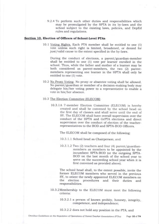 9 .2 .4 To perform such other duties and responsibilities which
may be promulgated by the SPTA in its by{aws and the
school subject to the existing laws, policies, and DepEd
rules and regulations.
Section 10. Election of Oflicers of School-Level PTAs
1O.1 Votine Riehts. Each PTA member sha1l be entitled to one (1)
vote unless such right is limited, broadened, or denied for
just/valid cause to the extent specified in the by-laws.
During the conduct of elections, a parent/guardian-member
shall be entitled to one (1) vote per learner enrolled in the
school. Thus, while the father and mother of a learner may be
both considered as parent-members, the two (2) parent-
members representing one lea::ner in the HPTA shall only be
entitled to one (1) vote.
1O.2 No Proxy Voting. No proxy or absentee voting shall be allowed.
No parent/guardian or member of a decision-making body may
delegate his/her voting power to a representative to enable a
vote in his/her absence.
10.3 The Election C ttee (ELECOM)
1O.3. f A 7-member Election Committee (ELECOM) is hereby
created and shall be convened by tJ.e schooi head on
the first day of classes and shall serve until the end of
SY. The ELECOM shall have overall supervision over the
conduct of the HPTA and GrPTA elections and direct
supervision over the conduct of election of the teacher-
representatives to the BOD and SPTA-BOD Officers.
The ELECOM sha-lI be composed of the following:
1O.3. 1. 1 School head as Chairperson; and
10.3.7.2 Two (2) teachers and four (4) parent/guardian-
members as members to be appointed by the
incumbent SPTA-BOD (or the outgoing SPTA-
BOD on tle last month of the school year to
serve otl the succeeding school year when it is
first convened as provided above).
The school head shall, to tlle extent possible, invite the
former ELECOM members who served in the previous
SY, to orient the newly appointed ELECOM members on
the election procedures arrd their duties and
responsibilities.
lo.3.2Membership to the ELECOM must meet the following
criteria:
10.3.2.1 a person of known probity, honest5z, integrity,
competence, and independence;
10.3.2.2 does not hold any position in the pTA; and
omnibus Guidelies on the Requlation ofopemtions of parent-Teacl,r Assoctrtions (prAs) page lo of z4
 