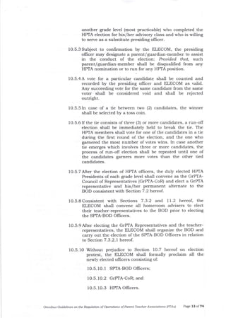 another grade level (most practicable) who completed the
HPTA election for his/her advisory class and who is wiltng
to serve as a substitute presiding ollicer.
1O.5.3 Subject to confirmation by the ELECOM, the presiding
officer may designate a parent/guardian-member to assist
in the conduct of the election: Prouided fhat, such
parent/guardian-member shall be disqualifred from any
HPTA nomination or to run for any HPTA position.
1O.5.4A vote for a particular candidate shall be counted and
recorded by tJ e presiding ollicer and ELECOM as valid.
Any succeeding vote for the same ca;rdidate from the same
voter shall be considered void and shall be rejected
outright.
lO.S.SIn case of a tie between two (2) candidates, the winner
shall be selected by a toss coin.
1O.5.6 If the tie consists of three (3) or more candidates, a run-off
election shall be immediately held to break the tie. The
HPTA members shall vote for one of the candidates in a tie
during the first round of the election, and the one who
garnered the most number of votes wins. In case another
tie emerges which involves three or more candidates, the
process of run-off election shall be repeated until one of
the candidates garners more votes than the other tied
candidates.
1O.5.7After the election of HPTA ollicers, the duly elected HPTA
Presidents of each grade level shall convene as the GrPIA-
Council of Representatives (GTPTA-CoR) and elect a GrPTA
representative and his/her permanent alternate to the
BOD consistent with Section 7 .2 hereof.
1O.5.8 Consistent with Sections 7.3.2 and I 1.2 hereof, the
ELECOM shall convene all homeroom advisers to elect
their teacher-representatives to the BOD prior to electing
the SPTA-BOD Olficers.
1O.5.9 After electing the GrPTA Representatives and the teacher-
representatives, the ELECOM shall organize the BOD and
carry out the election of the SPTA-BOD Offrcers in relation
to Section 7 .3.2.), hereof .
f 0.5. 10 Without prejudice to Section 10.7 hereof on
protest, the ELECOM shall formally proclaim
newly elected ollicers consisting ol
election
all the
10.5. r0.l SPTA-BOD Officers;
10.5.1O.2 GrPTA-CoR; and
1O.5. 1O.3 HPTA Oflicers.
Omtibus Guidelines oft ttLe Regulation of Operations of Patent-Teacher Assoclations (PTAsl Page 13 of 74
 