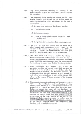 10.5.11 Any issues/concerns afrecting the validity of the
elections shall be referred immediately to the ELECOM
for resolution.
10.5.12 The presiding ollicer during the election of HPTA and
GrPTA officers shall submit to the school head the
following documents within 48 hours from the date of
the election:
1O.5. 12.1 approved minutes of the election meeting;
1O.5. 72.2 attendance sheet;
1O.5. 12.3 election results;
f 0.5. 12.4 list of newly elected ollicers of tJle HPTA and
GrPTA; and
10.5.12.5 picture documentation of the election process.
10.5.13 The ELECOM shall also ensure that the same set of
above-enumerated documents, with respect to the
election of the teacher-representatives to the BOD and
SPfA-BOD Officers, are maintained and shall form part
of the SPTA records to be kept by the school head.
10.5. 14 The school head shall verifu and certify the validity of
the election results within one (1) week from tJle date of
the submission of election-related documents, including
other ELECOM documents generated by administering
tJ:e election procedures (e.g., decided election protests).
1O.5. 15 Upon compliance with Section f O.5. I O and the
preceding section, the school head shall present the
newly elected set of officers, who shall then take their
respective oaths of office. On the same occasion, the
school head shall turn over all cash, records, properties,
and other accountabilities to the newly elected PTA
oflicers of the current SY in the presence of the outgoing
PTA oflicers.
10.5.16 The documents enumerated under Sections 1O.5.12 and
1O.7 and the verification a:rd certification of their
validity under Section 1O.5. 14 are provided under these
guidelines for records/documentation purposes only.
Failure to s the same will not invalidate the
proclamation of the winners of election bv the ELECOM.
Accordinslv. not later than 15 davs from the dav of the
election. the school head shall still oroceed with the
presentation of the newlv elected set ollicers, the
takins of their respective oaths of oflice, and in
facilita the turnover of PTA resources bv prevl0us
set of officers notwithstandins non-comolian ce with
Sections 10. 5. 12 and 10.5. 14 hereof.
Omnibus Guidelines on the Requbtion of Oryrations of Parent-Teacher Association_s (pTAsl Page 14 of 74
 
