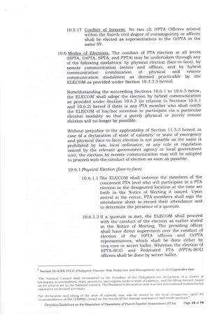 10.5. 17 Conflict of Interest. No two (2) HPIA Offrcers related
within the fourttr civil degree of consaaguinity or alfrnity
shall be elected as representatives to the GrPTA in the
same SY.
10 6 Modes of Elections. The conduct of PTA election at all levels
(HPTA, GTPTA, SPTA, and FPTA) maY be
of the following modalities: by physical
remote communication (online and
undertaken through anY
election (face-to-face), bY
oIfline), and by hYbrid
communication (combination of physical and remote
communication modalities) as deemed practicable by the
ELECOM as provided under Section 1O.3.3.5 hereof.
Notwithstanding the succeeding Sections 1O.6. I to 10'6'3 below,
the ELECOM shall adopt the election by hybrid communication
as provided under Section fO.6.3 (in relation to Sections 10'6'1
and 1O.O.Z; hereof if there is any PTA member who shall notifu
the ELECOM of his/her intention to participate via a particular
election modality so that a purely physical or purely remote
election will no longer be possible.
Without prejudice to the applicability of Section 1 1'5'3 hereot in
case of a diclaration of state of calamityr or state of emergency
and physical (face-to-face) election is not possible as the same is
protriULa by law, local ordinance' or any rule or regulation
issued by the relevant government agency or local government
unit, the election by remote communication may still be adopted
to proceed with the conduct of election as soon as possible'
1O.6.7 Phgsicol Election (face -to-face)
10.6.1.1The ELECOM shall convene the members of the
concerned PIA level who will participate in a PTA
election in the designated location at the time set
forth in the Notice of Meeting it issued' Upon
arrival at tJre venue, PTA members shall sign the
attendance sheet to record their attendance and
to determine tle presence of a quorum'
L}.6.l.2lf a quorum is met, the ELECOM shall proceed
with the conduct of tlle election as earlier stated
in the Notice of Meeting. The presiding ollicer
shall have direct supervision over t1le conduct of
election of the HPIA offrcers and GrPTA
representatives, which shall be done either by
viva voce or secret ballot. Whereas, the election of
SPIA-BOD and Federated PIA (FPIA)-BOD
ollicers shall be done by secret ballot'
I Section 16 ofRA 10121 (philippine Disaster Risk Reduction and Maiagernent Act oI20l0) provides that:
"The National council shall recornmend to the President of lhe Philippnes tlle declara-tron of a cluster of
I)ara'pa's. munrciDalities, crtres, paoii"..", and reglons under a state oi;alamtt), alrd the lilting theteof, based
"i,'frii|ri.rr.
i.ii' irr. ll.G,r"rt""""if . ihe Pre"sident's declaration may warrant intemational humanitarian
assistance as deemed necessary.
The dcclaration aDd lifting of the state of calamity may also be issued by the local sdrl9gr,.,ria,L
-upon
the
iecommena"tion otthe LDERMC, based on the resuits ofilre damage assessmert and needs analysis "
omnibus Guidettes oft tle Re$r1,ntioft of owr.ltio'ls of Pate -Teacler Associatiotrs (PTAs) Page 15 of 74
 