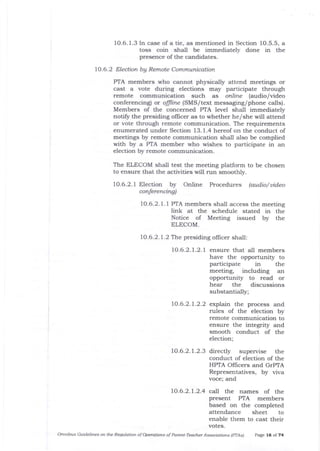 10.6.1.3 In case of a tie, as mentioned in Section 10.5.5, a
toss coin shall be immediately done in the
presence of tlre candidates.
10.6.2 Election bA Remote Communication
PIA members who cannot physically attend meetings or
cast a vote during elections may participate through
remote communication such as online (audio/video
conferencing) or offline (SMS/ text messaging/phone calls).
Members of the concerned PTA level shall immediately
notify the presiding offrcer as to whether he/she will attend
or vote tJrrough remote communication. The requirements
enumerated under Section 13.1.4 hereof on the conduct of
meetings by remote communication shall also be complied
with by a PTA member who wishes to participate in an
election by remote communication.
The ELECOM shall test the meeting platform to be chosen
to ensure that the activities will run smoothly.
10.6.2.1 Election by Online Procedures (audio/ uideo
conferencing)
IO.6.2.1.1 PTA members shall access the meeting
link at the schedule stated in the
Notice of Meeting issued by the
ELECOM.
10.6.2.1.2 The presiding officer shall
LO.6.2.1.2.1 ensure that all members
have the opportunity to
pa-rticipate in the
meeting, including an
opportunity to read or
hear tlle discussions
substantially;
10.6.2.1.2.2 explain the process and
rules of the election by
remote communication to
ensure the integrity arld
smooth conduct of the
election;
1O.6.2.7.2.3 directly supervise the
conduct of election of t.I.e
HPTA OIlicers and crPlA
Representatives, by viva
voce; and
10.6.2.1.2.4 call the names of the
present PTA members
based on the completed
attendance sheet to
enable them to cast their
votes.
Ofinibus Guidelhes on the Reguldtion of @grotiotts of Porent-Teacher Assridtiotts (pTAs) page 16 of 74
 