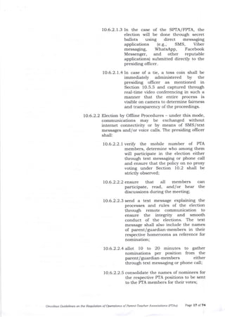 10.6.2. 1.3 In the case of the SPTA/FPTA, the
election will be done through secret
ballots using direct messaging
applications (e.g., SMS, Viber
messaging, WhatsApp, Facebook
Messenger, and other reputable
applications) submitted directly to tJre
presiding officer.
10.6.2.7.4 In case of a tie, a toss coin shall be
immediately administered by the
presiding ollicer as mentioned in
Section 1O.5.5 and captured through
real-time video conferencing in such a
manner that the entire process is
visible on camera to determine fairness
and transparency of the proceedings.
10.6.2.2 Election by Offline Procedures - under this mode,
communications may be exchanged witltout
internet connectivity or by means of SMS/text
messages and/or voice calls. The presiding officer
shall:
10.6.2.2.1verify the mobile number of PTA
members, determine who among t1lem
will participate in the election either
through text messaging or phone call
and ensure that the policy on no proxy
voting under Section 1O.2 shall be
strictly observed;
1o.6.2.2.2
1o.6.2.2.3
ensure that all members can
participate, read, and/or hear the
discussions during the meeting;
send a text message explaining the
processes and rules of the election
through remote communication to
ensure the integrity and smooth
conduct of the elections. The text
message shall a-lso include the names
of parent/guardian-members in their
respective homerooms as reference for
nomination;
1O.6.2.2.4 allot 1O to 20 minutes to gatJrer
nominations per position from the
parent/guardiarr-members either
through text messaging or phone call;
10.6.2.2.5 consolidate the names of nominees for
the respective PTA positions to be sent
to the PTA members for their votes;
Omftibus Gtidelites on tle Requlation of Operatiotts of Pareftt-Teacher Associ<ltions (PTAsl Page l? of 74
 