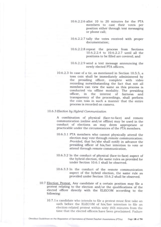 10.6.2.2.6 allot 10 to 2O minutes for the PTA
members to cast their votes per
position either through text messaging
or phone call;
10.6.2.2.7 tally the votes received with proper
documentation;
10.6.2.2.8 repeat t1le process from Sections
10.6.2.2.4 to 70.6.2.2.7 until all the
positions to be frlled are covered; and
10.6.2.2.9 send a text message announcing the
newly elected PTA officers.
10.6.2.3 In case of a tie, as mentioned in Section 10.5.5, a
toss coin sha-ll be immediately administered by
the presiding oIlicer, complete with video
recording notwithstanding the fact that not all
members can view the same as this process is
conducted via offline modality. The presiding
ollicer, in the interest of fairness and
transparency of the proceedings, shall perform
the coin toss in such a manner that the entire
process is recorded on camera.
10.6.3 Election bg Hgbid Communication
A combination of physical (face-to-face) and remote
communication (online and/or olfline) may be used in the
conduct of elections as may deem appropriate or
practicable under tJ:e circumstances of the PTA members.
10.6.3.1 PTA members who cannot physically attend the
election may vote through remote communication:
Prouided, that he/she shall notify in advance the
presiding oflicer of his/her intention to vote or
attend through remote comaunication.
70.6.3.2 In the conduct of physical (face-to-face) aspect of
the hybrid election, the same rules as provided for
under Section 1O.6.1 shall be observed.
10.6.3.3 In the conduct of the remote communication
aspect of the hybrid election, tie same rule as
provided under Section 10.6.2 sha_ll be observed.
10.7 Election Protest. Any candidate of a certain position may file a
protest relating to t}re election and/or the qualilications of the
elected oflicer directly with the ELECOM according to the
following:
10.7. 1a candidate who intends to frle a protest must first take an
oath before the ELECOM of his/her intention to frle an
election-related protest within sixty (60) minutes from the
time that the elected officers have been proclaimed. Failure
Omnibus Guidelines on tle Requlatioft of Oryrdtions of Parett-Teacher Associatiors (pTAsl page 18 of Z4
 