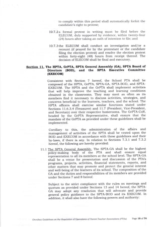 to comply within this period shall automatically forfeit the
candidate's right to protest;
lO.7 .2 a formal protest in writing must be frled before the
ELECOM, duly supported by evidence, within twenty-four
(24) hours after taking an oath of intention to file; and
1O.7.3 the ELECOM shall conduct an investigation and/or a
recount (if prayed for by the protestant or the candidate
Iiling the election protest) and resolve the election protest
within forty-eight (a8) hours from receipt thereof. The
decision of ELECOM shall be final and executory.
Section 11. The IIPIA, GTPTA, SPTA General Assembly (GA), SPTA Board of
Directors (BODI, aad the SPTA
(EXDCOM)
Erccutive Committee
Consistent with Section 7 heteof, the School PTA shall be
composed of the HPIA, GTPTA, SPTA-GA, SPaIA-BOD, and SPTA-
EXECOM. The HPTA and the GrPTA shall implement activities
that will help improve the teaching and learning conditions
obtained in the classrooms. They may meet as often as its
members find it necessary to discuss activities, strategies, and
concerns benefrcial to the leamers, teachers, and the school. The
HPTA oflicers shall exercise similar functions stated under
Sections 11.6.3.4 (Treasurer) and 11.7 (President, Vice-President,
and Secretary) over their respective homerooms. The GrPTA-CoR,
headed by the GrPTA Representative, shall ensure that the
ma-ndate of the GrPTA as provided under these guidelines shall be
implemented.
11.1 The SPTA Gen al Assemb The SPTA-GA sha-Il be the highest
equal
PTA-GA
e PIA's
Corollary to this, the administration of the affairs and
management of activities of the SPTA shall be vested upon the
BOD and EXECOM in accordance with these guidelines ald their
by-laws, if there is any. In relation to Sections 7 .3-l and 7 -3.2
hereof, the following are hereby provided:
poticy-making body of the PIA and shall ensure
representation to all its members at the school level. The S
shal1 be a venue for presentation and discussion of th
programs, projects, activities, financial statements, reports, and
other matters that may promote and protect the general interest
and well-being of the learners of its school. The composition of the
GA and the duties and responsibilities of its members are provided
under Sections 7 and 8 hereof.
Subject to the strict compliance with the rules on meetings and
quorum as provided under Sections 13 and 14 hereof, the SPTA-
GR -"y adopt arry resolution that will advocate and provide
general policy guidance to the SPTA-BOD and its EXECOM. In
aaaito.r, it shall also have the following powers and authority:
Omtuibus Guidelines on the Requlation of Operations of Pafent-Teacher Associations (PTAS.) Page 19 of 74
 