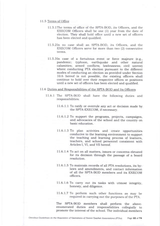 11.5. lThe terms of ollice of the SPTA-BOD, its Officers, and the
EXECOM Oflicers sha-lI be one (1) 5rear from t].e date of
election. They shall hold offrce until a new set of officers
has been elected and qualifred.
11.5.2In no case shall an SPTA-BOD, its Officers, and the
EXECOM O{Iicers serve for more than two (2} consecutive
terms.
11.5.3In case of a fortuitous event or force majeure (e.g.,
pandemic; tlphoon, earthquake alrd other natural
calamities; armed conflicts; lawlessness; civil unrest)
where conducting PTA election pursuant to the different
modes of conducting an election as provided under Section
1O.6 hereof is not possible, the existing oflicers shall
continue to hold over their respective offices or positions
until a new set of offrcers has been elected and qualifred.
1 1.6 Duties and Responsibilities of the SPIA-BOD and Its OffiCEIS
IL6.1 The SPTA-BOD shall
responsibilities:
have the following duties and
11.6. f .1 To rati$ or overmle zrny act or decision made by
the SPTA-EXECOM, if necessary.
77.6.1.2 To support the prograrns, projects, campaigns,
arrd advocacies of the school and the country on
basic educalion.
11.6.1.3 To plan activities and create opporrunities
conducive to the learning environment to support
the teaching and learning process of learners,
teachers, and school personnel consistent with
Articles I, VI, and VII hereof.
1I.6.1.4 To act on a-11 matters, issues or concerns elevated
for its decision through tJle passage of a board
resolution.
11.6.1.5 To maintain records of a-11 PTA resolutions, its by-
laws and amendments, arrd contact information
of all the SPIA-BOD members and its EXECOM
officers.
I 1.6. 1.6 To carr5r out its tasks with utmost integrity,
honesty, and diligence.
11.6.1.7 To perform such other functions as may be
required in carrying out the purposes of the pTA.
The SPTA-BOD members shall perform the above-
enumerated duties and responsibilities collegially to
promote the interest of the school. The individua-l members
Omnibus C,rid.elines on the Reqnldtioft of Operatiat8 of Parent-Teacher Associations lpTAsl page 22 ot 74
I 1.5 Terms of Office
 