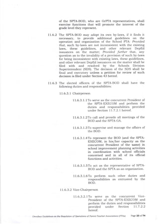 of the SPTA-BOD, who are GrPTA representatives, shall
exercise functions that will promote tie interest of the
grade level they represent.
17.6.2 The SPTA-BOD may adopt its own by-laws, if it ftnds it
necessary, to provide additional guidelines on tlle
operation and organbation of the School PTA: Prouided
that, such by-laws are not inconsistent with the existing
laws, these guidelines, ald other relevant DepEd
issuances on the matter; Prouided further td].at, aIIy
question as to the invalidity of a provision of such by-laws
for being inconsistent with existing laws, these guidelines,
and other relevant DepEd issuances on the matter shall be
frled with and resolved by the Schools Division
Superintendent (SDS). The decision of the SDS shall be
frnal and executory unless a petition for review of such
decision is f,led under Section 43 hereof.
11.6.3 The elected offlcers of the SPIA-BOD shall have the
following duties and responsibilities:
I 1.6.3. 1 Chairperson
11.6.3.1.1To serve as the concurrent President of
the SPTA-EXECOM and perform the
duties and responsibilities provided
under Section I 1.7.2.1 hereof.
11.6.3.1.2To ca-ll and preside all meetings of the
BOD and the SPTA-GA.
I 1.6.3. 1.3 To supervise and manage the allairs of
the BOD.
11.6.3.1.4To represent the BOD (and the SPTA-
EXECOM, in his/her caPacitY as the
concurrent President of the same) in
school improvement plalning activities
in coordination with school ollicials
concerned and in all of its ollicial
functions and activities.
11.6.3.1.5To act as the representative of SPTA-
BOD and the SPTA as an organization.
11.6.3.1.6To perform such other duties and
responsibilities as entrusted by the
BOD.
7 1.6.3.2 Vice-Chairperson
11.6.3.2.1To serve as the concurrent Vice-
President of the SF'TA-EXECOM and
perform the duties and responsibilities
provided under Section 11.7.2.2
hereof.
Om ibus Guidelines oft tte Rewlation of Opetdtions of Parett-Teacher Associatiofls (PTAS') Page 23 oI74
 