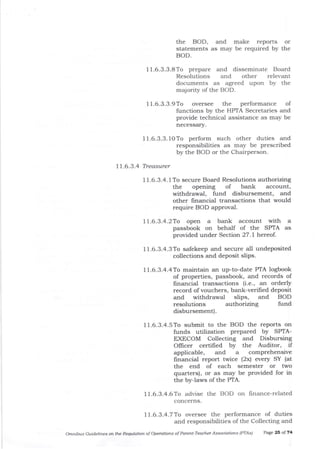 the BOD, and make reports or
statements as may be required by the
BOD.
11.6.3.3.8To prep€re and disseminate Board
Resolutions and other relevant
documents as agreed upon by the
majority of the BOD.
11.6.3.3. lOTo perform such other duties and
responsibilities as may be prescribed
by the BOD or the Chairperson.
I 1.6.3.4 Treasurer
I 1.6.3.4. 1 To secure Board Resolutions authorizing
the opening of bank account,
withdrawa-l, fund disbursement, alrd
other fmancial transactions that would
require BOD approval.
11.6.3.4.2To open a bank account with a
passbook on behalf of the SPTA as
provided under Section 27 .l hercof .
11.6.3.4.3To safekeep ald secure all undeposited
collections and deposit sliPs.
11.6.3.4.4To maintain an up-to-date PTA logbook
of properties, passbook, and records of
frnancial transactions (i.e., an orderly
record of vouchers, bank-verified deposit
and withdrawal slips, and BOD
resolutions authorizing fund
disbursement).
11.6.3.4.5To submit to the BOD the reports on
funds utilization prepared by SPTA-
EXECOM Collecting and Disbursing
Officer certified by the Auditor, if
applicable, arrd a comPrehensive
financial report twice (2x) every SY (at
the end of each semester or two
quarters), or as may be provided for in
the byJaws of the PTA.
11-6-3.4.6To advise the BOD on finance-related
concerns.
77.6.3.4.7To oversee the performance of duties
and responsibilities of the Collecting and
Omnibus Guidelines o the Regulatioft of Operations of Parent'Tedcher Associations (PTAsl Page 23 ol74
11.6.3.3.9To oversee the performance of
functions by the HPTA Secretaries and
provide technical assistance as may be
necessary.
 