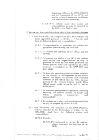 Disbursing Officer of the SPTA-EXECOM
and the Treasurers of the HPTA, and
provide technical assistance at different
PTA levels whenever necessa-ry.
I i .6.3.4.8 To perform such other duties and
responsibilities as may be assigned by
the BOD or the Chairperson.
I 1.7 Duties and Responsibilities of the SPTA-EXECOM and Its OIlicers
1l.7.1The SPTA-EXECOM, composed of SPTA-BOD ollicers and
those appointed pursuant to Section 11.4 hereof, shall
have the following duties and responsibilities:
1 1.7. 1. I To operationalize or implement the policies and
guidelines formulated by the SPTA-BOD.
I | .7 . | .2 To oversee the activities of the HPTAs and the
GrPTAs.
11.7.1.3 To manage the allairs of the SPTA and perform
such duties arrd responsibilities as may be
provided for in the by-laws, these guidelines and
DepEd policies, rules arrd regulations, and other
decisions or resolutions as the SPTA-BOD may
later adopt.
11.7.1.4 To keep the parent/guardial-members informed
of the changes or developments in the school
system and report the planned and completed
activities of the school and the SPTA through
posting in the school's bulletin board, PTA's
official social media accounts, and in learner
publications.
I i.7. 1.5 To maintain good governance practices, including
enforcing the school's policies on health and
safety, security, transparency, and
accountabitt5r.
71.7.7.6 To perform such other duties and responsibilities
as may be assigned by the SPTA-BOD.
ll.7.2The concurrent and appointed of the SPTA-EXECOM,
without prejudice to the formulation of byJaws by the
SPTA-BOD, shall have the following duties and
responsibilities:
11.7.2.1 President
71.7.2.1.7To implement or execute the policies,
plans, programs, and activities of the
BOD.
Omnibus Guidelines on ttLe Requlation of Operations of Pare -Teacher Associations (pTAs) page 26 ol 74
 