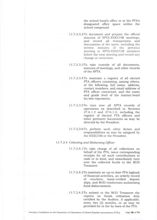 the school head's offrce or at the PTA's
designated office space within the
school compound.
11.7.2.3.27o document and prepare the official
minutes of SPTA-EXECOM meetings,
and record all transactions and
discussions of the same, including the
written minutes of the previous
meeting to SPTA-EXECOM members
before the next meeting and record any
change or correction.
11.7.2.3.3To take custody of all documents,
minutes of meetings, and other records
of the SPTA.
11.7.2.3.4To maintain a registry of all elected
PTA o{ficers consisting, among others,
of the following: full name, address,
contact numbers, ald email address of
PTA oflicer concerned, arrd the name
and grade level of the learner/ward
he/she represents.
11.7.2.3.5To turn over all SPIA records of
operations as described in Sections
27 .6 . | .3 and. 27 .6.1. .4 , including the
registry of elected PIA ollicers and
other pertinent documents as may be
directed by the President.
77.7.2.3.6To perform such other duties and
responsibilities as may be assigned by
the EXECOM or the President.
ll.7 .2.4 Collecting and Disbursing Offcer
ll.7.2.4.lTo take charge of all collections on
behalf of the PTA, issue corresponding
receipts for all such contributions in
cash or in kind, and immediately turn
over the collected funds to the BOD
Treasurer.
11.7.2.4.2To maintain an up-to-date PTA logbook
of financial activities, an orderly record
of vouchers, bank-verifred deposit
slips, and BOD resolutions authorizing
fund disbursement.
11.7.2.4.3To submit to the BOD Treasurer t]le
reports on funds utilization duly
certified by the Auditor, if applicable,
every two (2) months, or as may be
provided for in the by-laws of ttre PTA.
Omnibus Guidelines on the Requlation of Operations of Parent-Teacher Associations IPTA') PaEe 28 of 74
 