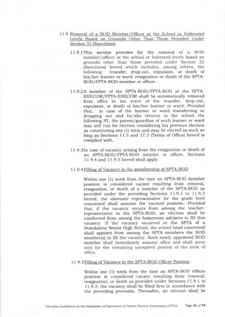 11.9 Remova-l of a BOD Member/Officer at the School or Federated
Levels Based on Grounds Other Than Those Provided Under
Section 32 (Sanctions)
I 1.9. l This section provides for the removal of a BOD
member/officer at the school or federated levels based on
grounds other than those provided under Section 32
(Sanctions) hereof which includes, among others, the
following: transfer, drop-out, expulsion, or death of
his/her learner or ward; resig4ation or death of the SPTA-
BOD/FPTA-BOD member or ofEcer.
ll.9.2A member of the SPTA-BOD/FPIA-BOD or the SPIA-
EXECOM/FPIA-EXECOM shall be automatically removed
from office in the event of the transfer, drop-out,
expulsion, or death of his/her learner or ward: Prouided
that, in case of the learner or ward transferring or
dropping out and he/she retums to the school the
following SY, the parent/guardiar of such learner or ward
may still run for election considering his previous election
as constituting one (1) term and may be elected as such so
long as Sections 1 1.5 and 17.3 (Terms of OIIice) hereof is
complied with.
11.9.3In case of vacancy arising from the resignation or death of
an SPTA-BOD/FPTA-BOD member or oflicer, Sections
1 1.9.4 arld 1 1.9.5 hereof shall apply.
11.9.4Pi1lins of Vacancv in the membership of SPTA-BQD
Within one (1) week from the time an SPIA-BOD member
position is considered vacant resulting from removal,
resignation, or death of a member of the SPTA-BOD as
provided under the preceding Sections 1 1.9. I to 1 1.9.3
hereof, the alternate representative for t}le grade level
concerned shall assume the vacated position: Prouided
that, if the vacancy occurs from among the teacher-
representative to the SPIA-BOD, an election shall be
conducted from among the homeroom advisers to filI this
vacancy. If the vacalcy occurred in the SPTA of a
Standalone Senior High School, the school head concemed
shall appoint from among the SPTA members the BOD
member(s) to frll the vacancy. Such newly appointed BOD
member shall immediately assume ollice and sha.ll serve
only for the remaining unexpired portion of the term of
office.
11.9.5Fillins of Vacancv in the SPTA-BOD Position
Within one (1) week from the time an SPTA-BOD Offtcer
position is considered vacant resulting from removal,
resignation, or death as provided under Sections 11.9.1 to
1 1.9.3, the vacancy shall be filled first in accordance with
the preceding provision. Thereafter, an election shall be
Omnilrus Guidelines ontte Requlatioft ofoperdtiofls of Parenl-Teacher Associations IPTA') Page 31 of 74
 