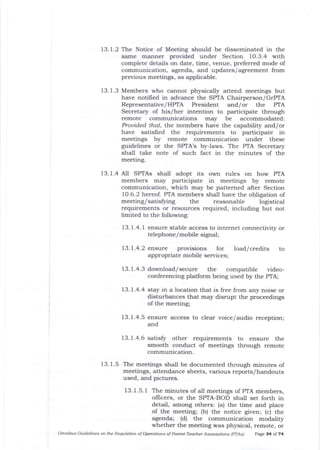 13. 1.2 The Notice of Meeting should be disseminated in the
same manner provided under Section 10,3.4 with
complete details on date, time, venue, preferred mode of
communication, agenda, and updates/agreement from
previous meetings, as applicable.
13.1.3 Members who cannot physically attend meetings but
have notified in advance the SPTA Chairperson/GTPTA
Representative / HPTA President and/or the PIA
Secretary of his/her intention to participate through
remote communications may be accomrnodated:
Prouided tha| the members have the capability and/or
have satisfied the requirements to participate in
meetings by remote communication under these
guidelines or the SPTA's by-laws. The PTA Secretary
shall take note of such fact in the minutes of the
meeting.
13. 1.4 A11 SPTAs shall adopt its own rules on how PTA
members may parlicipate in meetings by remote
communication, which may be patterned after Section
1O.6.2 hereof. PTA members shall have the obligation of
meeting/satis$ing the reasonable logistical
requirements or resources required, including but not
limited to the following:
13.1.4.1 ensure stable access to internet connectivity or
telephone/mobile signal;
13.1.4.2 ensure provisions for load/credits
appropriate mobile services;
to
13.l.4.3download/secure the compatible video-
conferencing platform being used by the PTA;
13.7.4.4 stay in a location that is free from aly noise or
disturbances that may disrupt the proceedings
of the meeting;
13.1.4.5 ensure access to clear voice/audio reception;
and
13. 1.4.6 satisfu other requirements to ensure the
smooth conduct of meetings through remote
communication.
13. 1.5 The meetings shall be documented through minutes of
meetings, attendance sheets, various reports/handouts
used, and pictures.
13.1.5.1 The minutes of all meetings of PTA members,
oflicers, or the SPTA-BOD shall set forth in
detail, among others: (a) the time and place
of the meeting; (b) the notice given; (c) the
agenda; (d) the communication modality
whether the meeting was physical, remote, or
Omtibus Guidelines oft ttLe Rewlation of Operations of Porcnt-Tead@r Associations lpTAs) P^ge 34 of .t4
 