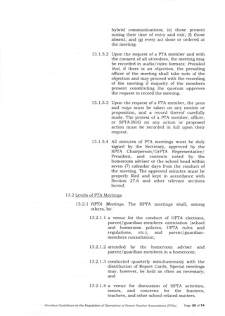 hybrid communications; (e) those present
noting their time of entry and exit; (f) those
absent; and (g) every act done or ordered at
the meeting.
13. 1.5.2 Upon the request of a PTA member and with
the consent of all attendees, the meeting may
be recorded in audio/video formats: Prouided.
tha| if there is an objection, the presiding
offrcer of the meeting shall take note of the
objection ald may proceed with the recording
of the meeting if maj ority of the members
present constituting the quorum approves
the request to record the meeting.
13.1.5.3 Upon the request of a PTA member, the yeas
and naUs must be taken on any motion or
proposition, and a record thereof carefully
made. The protest of a PIA member, oIlicer,
or SPTA-BOD on any action or proposed
action must be recorded in full upon their
request.
13. 1.s.4 A11 minutes of PTA meetings must be duly
signed by the Secretary, approved by the
SPTA Chairperson/GTPTA Representative/
President, and contents noted by the
homeroom adviser or the school head within
seven (7) calenda-r days from the conduct of
the meeting. The approved minutes must be
properly frled and kept in accordance with
Section 27.6 and, other relevant sections
hereof.
t3.2 Levels of PTA Meetinss
13.2.7 HPTA Meetings. The HPTA meetings shall, among
others, be:
13.2.1.1 a venue for the conduct of HPIA elections,
parent/ guardian-members orientation (school
and homeroom policies, HPTA rules and
regulations, etc.), and parent/guardian-
members consultation;
13.2.1.2 atterded by the homeroom adviser
parent/guardian-members in a homeroom;
ald
73.2.7.4 a venue for discussion of HPTA activities,
issues, and concerns for the leamers,
teachers, and other school-related matters.
13.2. 1.3 conducted quarterly simultaneously with the
distribution of Report Cards. Special meetings
may, however, be held as often as necessary;
and
Omnibus Cuideliftes oft the Requlation of Operatiotls of Paretlt-Teacher Associations (PTAsl Page 35 of 74
 