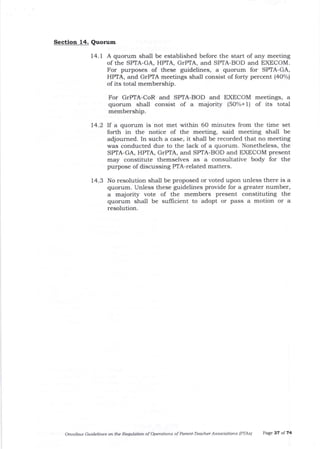 Section 14. Quorum
14.1 A quorum shall be established before the start of any meeting
of the SPTA-GA, HPIA, GTPTA, and SPIA-BOD and EXECOM.
For purposes of these guidelines, a quofl,rm for SPTA-GA,
HPTA, and GrPTA meetings sha-ll consist of forty percent (40%)
of its total membership.
t4.2
For GrPTA-CoR and SPTA-BOD and EXECOM meetings, a
quorum shall consist of a majority (5O%+ 1) of its total
membership.
If a quorum is not met within 6O minutes from the time set
forth in the notice of the meeting, said meeting shall be
adjoumed. In such a case, it shall be recorded that no meeting
was conducted due to the lack of a quomm. Nonetheless, the
SP[A-GA, HPTA, GTPTA, and SPTA-BOD and EXECOM present
may constitute themselves as a consultative body for the
purpose of discussing PTA-related matters.
14.3 No resolution shall be proposed or voted upon unless there is a
quorum. Unless these guidelines provide for a greater number,
a majority vote of the members present constituting the
quorum shall be sufficient to adopt or pass a motion or a
resolution.
omnibus Guidelines on tle Rewlation of operations of Parent-Tedcher Associatiofts IPTAS) Page 37 ot 74
 