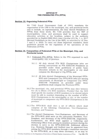 ARTICLT TV
THE FEDERATED PTA (FPTAI
Section 15. Orgaaizing Federated PTAS
RA 7160 (Local Government Code of 1991) mandates the
organization of the LSB in the municipal, city, and provincial levels
and to include, as representatives, the duly elected Presidents of
FPTAs from these levels. RA 7160 provides tJlat the SEF of
municipalities, cities, arrd provinces shall be used to support
education activities at the localities, subject to the authority
provided for in DepEd-DBM-DILG Joint Circular (JC) No. 1, s. 2017
(Revised Guidelines on the Use of the SEF), as amended by JC Nos.
1 and 2, s. 2O2O. To carry out these important mandates, these
guidelines provide for the regulation of the operations of the
Federation of PTAs.
Section 16. Composition of Federated PTAS at the Municipal, City, and
Provincial Levels
16.1 Federated PTA (FPTA). Refers to the PTA organized in each
municipality, cit5r, or province.
16. 1. 1 All duly elected PTA BOD Chairpersons (who are
serving concurrently as PTA EXECOM Presidents as
provided under these guidelines) of public basic
education schools in the municipality or city shall
compose t}:e Municipal or Citg FPTAs; and
16.7.2 Nl duly elected Chairpersons of the Municipal FPTA-
BOD and Component City FPTA-BOD (who are serving
concurrently as Municipal or Component City FPTA-
EXECOM Presidents as provided under these
guidelines) shall compose the Prouincial FPTA.
16.2 T}:.e municipal, city, and provincial FPTAs may elect between
five (5) to fifteen (15) BOD members: Prouided that, the SDS
shall specify the number of BOD members to be elected (which
must be odd in number) depending on the number of SpTA-
BOD Chairpersons in the municipality or city, or the number
of municipal or component city FPTA-BOD Chairpersons in the
province.
16.3 The FPTA-BOD shall elect
comprise of the following:
Secretary, and Treasurer.
a set of officers which shall
Chairperson, Vice-Chairperson,
16.4 The elected Chairperson, Vice-Chairperson, and Secretar5z of
the FPTA-BOD shall serve as the concurrent president, Vice-
President, and Secretar5z of the FpTA-EXECOM, respectively.
Furthermore, the BOD shalt appoint a Collecting and
Disbursing OIIicer from arnong its members present during the
election to serve in the SPTA-EXECOM. Additional oflicers
(e.g., Business Manager and Auditor) may be appointed from
among the FPTA-BOD members through a resolution executed
by the FPTA-BOD, as it may deem necessary, or as may be
Omnibus Guidelines on the Requlatioft of Operatiofts of Pareit-Teacher Associations lpTAsl page 38 of 74
 