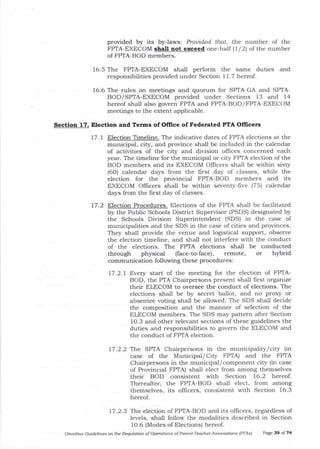 provided by its by-laws: Prouided that, tt,e number of the
FPTA-EXECOM shaU not exceed one-half ( 1 / 2) of the number
of FPTA-BOD members.
16.5 The FPIA-EXECOM shall perform the same duties and
responsibilities provided under Section 11.7 hereof.
16.6 The rules on meetings and quorum for SPTA-GA and SPTA-
BOD/SPIA-EXECOM provided under Sections 13 and i4
hereof sha-ll also govern FPTA arrd FP|A-BOD/FPTA-EXECOM
meetings to the extent applicable.
Section 17. Election and Terms of OIIice of Federated PTA Officers
17.1 Election Timeline. The indicative dates of FPTA elections at t]le
municipal, city, and province shall be included in the calendar
of activities of the city and division offices concerned each
year. The timeline for the municipal or city FPTA election of the
BOD members and its EXECOM Offrcers shall be within sixty
(6O) ca-lendar days from the flrst day of classes, while the
election for the provincial FPIA-BOD members and its
EXECOM Officers sha-ll be within seventy-five (75) calendar
days from the first day of classes.
17.2 Election Procedures. Elections of the FF'IA sha-1l be facilitated
by the Public Schools District Supervisor (PSDS) designated by
the Schools Division Superintendent (SDS) in the case of
municipalities and the SDS in the case of cities and provinces.
They shall provide the venue and logistical support, observe
t}le election timeline, and shal1 not interfere with the conduct
of the elections. The FPTA elections shall be conducted
through physical (face-to-face), remote, or hybrid
communication following these procedures:
t7.2.t Every start of the meeting for the election of FPTA-
BOD, the PTA Chairpersons present shall first orgatize
their ELECOM to oversee the conduct of elections. The
elections shall be by secret ballot, ald no proxy or
absentee voting shall be allowed. The SDS shall decide
the composition and the manner of selection of the
ELECOM members. The SDS may pattern after Section
10.3 and other relevant sections of these guidelines the
duties and responsibilities to govern the ELECOM and
the condr-rct of FPTA election.
17.2.2 ^fhe SPTA Chairpersons in the municipality/city (in
case of the Municipal/ City FF'IA) and the FPTA
Chairpersons in the municipal/component city (in case
of Provincial FPTA) shall elect from among themselves
their BOD consistent with Section 16.2 hereof.
Thereafter, the FPTA-BOD shall elect, from among
themselves, its oflicers, consistent with Section 16.3
hereof.
17.2.3 'the election of FPTA-BOD and its officers, regardless of
levels, shall follow the modalities described in Section
1O.6 (Modes of Elections) hereof.
Omnibus Guideligs on the Requlatioft of Operations of Parent-Teacher Associdtions (PTAsl PaEe 39 ol 74
 