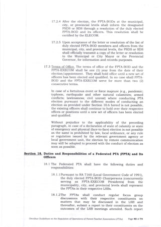 17.2.4 Nter the election, the FPTA-BODs at the municipal,
city, or provincial levels shall inform the designated
PSDS or SDS ttrough a resolution of tJle duly elected
FPTA-BOD and its officers. This resolution shall be
certilied by the ELECOM.
17.2.5 Upon acceptance of the letter or resolution of the list of
duly elected FPTA-BOD members and officers from the
municipal, city, and provincial levels, the PSDS or SDS
shall officially transmit a copy of the letter or resolution
to the Municipal or City Mayor or the Provincial
Governor, for information and records purposes.
17.3 Te s of Oflice. The terms of oflice of the FPTA-BOD and the
FPIA-EXECOM shall be one (1) year from the date of their
election / appointment. They shall hold offrce until a new set of
offlcers has been elected and qualified. In no case shalt FPTA-
BOD and the FPTA-EXECOM serve for more than two (2)
consecutive terms.
Without prejudice to the applicability of the preceding
paragraph, in case of a declaration of state of calamity or state
of emergency and physical (face-to-face) election is not possible
as the same is prohibited by law, loca-l ordinance, or any rule
or regulation issued by the relevant government agency or
local govemment unit, the election by remote communication
may still be adopted to proceed with the conduct of election as
soon as possible.
Sectioa 18. Duties and Responslblllties of a Federated pTA (FpTAl atrd Its
Officers
18.1 The Federated PTA
responsibilities:
shall have the following duties and
18.1.1Pursuant to RA 7160 (Local Government Code of 199f ),
the duly elected FPTA-BOD Chairpersons (concurrently
serving as FPTA-EXECOM Presidents) from the
municipality, city, and provincial levels shatl represent
the FPTAs in their respective LSBs.
18.l.2The FPTAs shall conduct regular focus goup
discussions with their respective constituents on
matters that may be discussed in the LSB and
thereafter, submit a report to their constituents on the
outcomes of the LSB meetings attended. Such report
Omnibrs Guidelines on the Requlation of Operdtion s of Parent-Tedcher Associatiotls (pTAs) Page 40 of 74
In case of a fortuitous event or force majeure (e.g., pandemic;
typhoon, earthquake and other natural calamities; armed
conflicts; lawlessness; civil unrest) where conducting PTA
election pursuant to the different modes of conducting an
election as provided under Section 1O.6 hereof is not possible,
tJle existing oflicers sha-lI continue to hold over their respective
ollices or positions until a new set of offrcers has been elected
and qualified.
 