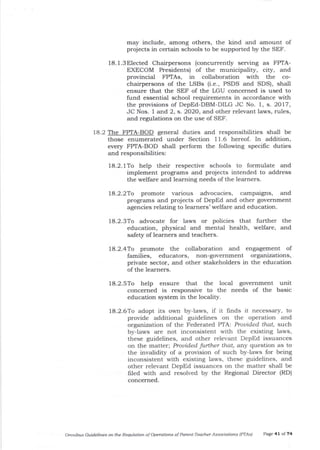 may include, arnong others, the kind and amount of
projects in certain schools to be supported by the SEF.
18.l.3Elected Chairpersons (concurrently serving as FPTA-
EXECOM Presidents) of the municipality, city, and
provincial FPTAs, in collaboration with the co-
chairpersons of the LSBs (i.e., PSDS and SDS), shall
ensure that the SEF of the LGU concerned is used to
fund essentia-l school requirements in accordance with
the provisions of DepEd-DBM-DILG JC No. 1, s. 2017,
JC Nos. I and 2, s. 2O2O, and other relevant laws, rules,
and regulations on the use of SEF.
18.2 The FPTA-BOD general duties a-nd responsibilities shall be
those enumerated under Section 11.6 hereof. In addition,
every FPTA-BOD shall perform the following specific duties
and responsibilities:
18.2.1To help their respective schools to formulate and
implement prograrns and projects intended to address
the welfare and learning needs of the learners.
18.2.2To promote various advocacies, campaigns, and
progrzrms and projects of DepEd and other government
agencies relating to learners' welfare and education.
18.2.3To advocate for Iaws or policies that further the
education, physical and mental health, welfare, and
safety of learners and teachers.
18.2.4To promote tJle collaboration and engagement of
families, educators, non-government organizations,
private sector, and other stakeholders in the education
of the leamers.
18.2.5To help ensure that the local government
concerned is responsive to the needs of tl:re
education system in the locality.
unit
basic
18.2.6To adopt its own by-laws, if it ftnds it necessary, to
provide additional guidelines on the operation and
organization of the Federated PTA: Prouided that, such
by-laws are not inconsistent with the eisting laws,
these guidelines, and other relevant DepEd issuances
on the matter; Prouided further that, ar.y question as to
the invalidity of a provision of such by-laws for being
inconsistent with existing laws, these guidelines, and
other relevant DepEd issuances on the matter shall be
filed with and resolved by the Regional Director (RD)
concerned.
Omiibus Guidelines o4 the Requlotion ofoperdtiois of Parent'Teacher Associations IPTAS) Page 4l of 74
 