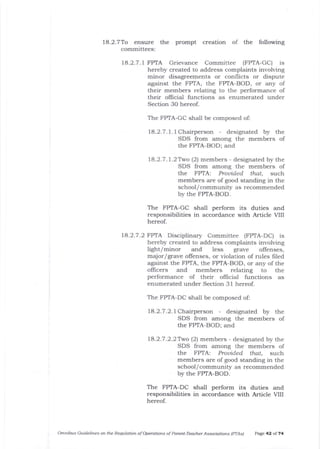 18.2.7To ensure t.Ile
committees:
prompt creation of the following
18.2.7.1 FPTA Grievance Committee (FPTA-GC) rs
hereby created to address complaints involving
minor disagreements or conflicts or dispute
against the FPTA, the FPTA-BOD, or any of
their members relating to the performance of
their olficial functions as enumerated under
Section 3O hereof.
The FPTA-GC shali be composed of:
1A.2.7.1.1Chalperson - designated by the
SDS from among the members of
the FPTA-BOD; and
18.2.7.1.2Two (2) members - designated by the
SDS from among the members of
the FPTA: Prouided" that, such
members are of good standing in the
school/ community as recommended
by the FPTA-BOD.
The FPTA-GC shall perform its duties and
responsibilities in accordance with Article VIII
hereof.
14.2.7 .2 FPTA Disciplinary Committee (FPTA-DC) is
hereby created to address complaints involving
light/minor and less grave offenscs,
major/grave offenses, or violation of rules filed
against the FPTA, the FPTA-BOD, or any of tJre
oflicers and members relating to the
performance of their ollicial functions as
enumerated under Section 31 hereof.
The FPTA-DC shall be composed of:
18.2.7.2.7 Chairperson - designated by the
SDS from among the members of
the FPTA-BOD; alrd
78.2.7.2.2Two (2) members - designated by the
SDS from among tJle members of
the FPTA: Prouided thaL such
members are of good standing in the
school/ community as recommended
by the FPTA-BOD.
The FPTA-DC shall perform its duties and
responsibilities in accordance with Article VIII
hereof.
Otunibus Guidelines on the Requlation of Operations of Parelrt-Teacher Assocjations IPTA* Page 42 of 74
 