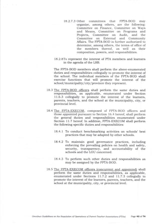 1a.2.7.3 Other committees that FPTA-BOD may
organize, among otlers, are the following:
Committee on Finance, Committee on Ways
and Means, Committee on Programs and
Projects, Committee on Audit, and the
Committee on External and Community
Affairs. The FPTA-BOD is further authorized to
determine, among others, the terms of office of
the members thereof, as well as their
composition, powers, and responsibilities.
18.2.8To represent the interest of PTA members and learners
in the agenda of the LSB.
18.3 The FPTA-BOD offrcers shall perform the same duties and
responsibilities, as applicable, enumerated under Section
1 1.6.3 collegially to promote the interest of the learners,
parents, teachers, and the school at the municipality, city, or
provincial level.
18.4 The FPTA-EXECOM, composed of FPTA-BOD officers and
those appointed pursuant to Section 16.4 hereof, shall perform
the general duties and responsibilities enumerated under
Section 11.7 hereof. In addition, FPTA-EXECOM shall perform
the following specilic duties and responsibilities:
18.4.1 To conduct benchmarking activities on schools' best
practices that may be adapted by other schools.
18.4.2 To maintain good governance practices, including
enforcing the prevailing policies on health and safety,
securit5z, transparency, and accountability of the
schools and t}le LGU concerned.
18.4.3 To perform such other duties and responsibilities as
may be assigned by the FPTA-BOD.
18.5 The FPTA-EXECOM ollicers (concurrent and apoointed) shall
perform the same duties and responsibilities, as applicable,
enumerated under Sections 11.7.2 and 11.7.3 collegially to
promote the interest of the learners, pa-rents, teachers, and the
school at the municipality, city, or provincial level.
OfiLnibus Guidelines o^ the Requlation of Operations of Parent'Teacher Associatiotts (PfAs) Page 43 of 74
The FPTA-BOD members shall perform the above-enumerated
duties and responsibilities coUegially to promote the interest of
t}te school. The individual members of the FPTA-BOD shall
exercise functions that will promote tJle interest of the
school/municipality/ city/province they represent.
 