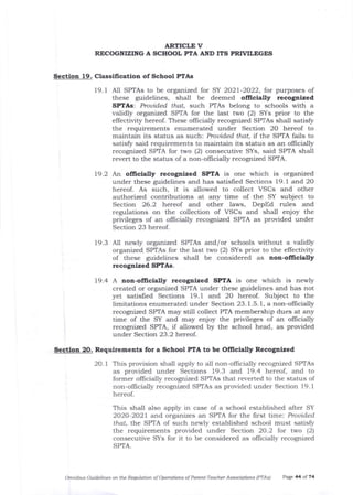 ARTICLE V
RECOGNIZING A SCHOOL PTA AND ITS PRN/ILEGES
Section 19. Classification of School PTAs
19. 1 AII SPTAs to be organized for SY 2O2l-2O22, for purposes of
these guidelines, shall be deemed officially recogaized
SPTAs: Prouided that, such PTAs belong to schools with a
validly organized SPTA for the last two (2) SYs prior to tie
effectivity hereof. These officially recognized SPTAs shall satisfy
the requirements enumerated under Section 20 hereof to
maintain its status as such: Prouided that, iI the SPTA fails to
satisfu said requirements to maintain its status as an officially
recognizcd SPTA for two (2) consecutive SYs, said SPTA shali
revert to the status of a non-offrcially recognized SPTA.
79.2 An ollicially recogalzed SPIA is one which is organized
under these guidelines and has satisfred Sections 19. 1 and 20
hereof. As such, it is allowed to collect VSCs and other
authorized contributions at any time of the SY subject to
Section 26.2 hereol and other laws, DepEd rules and
regulations on the collection of VSCs arrd shall enjoy the
privileges of an olhcially recognized SPTA as provided under
Section 23 hereof.
19.3 All newly organized SPTAs and/or schools without a vaJidly
organized SPTAs for the last two (2) SYs prior to the effectivity
of these guidelines shall be considered as aon-ofllcially
recognlzed SPTAs.
19.4 A ron-officidly recognlzed SPIA is one which is newly
created or organized SPTA under these guidelines and has not
yet satisfied Sections 19.1 and 20 hereof. Subject to the
limitations enumerated under Section 23. 1.5. 1, a non-offrcially
recognized SPTA may still collect PTA membership dues at any
time of the SY and may enjoy the privileges of an ollicially
recognized SPTA, if allowed by the school head, as provided
under Section 23.2 hercof .
Section 20. Requirements for a School PfA to be Oflicially Recognized
2O. I This provision shall apply to all non-officially recognized SPTAs
as provided under Sections 19.3 and 19.4 hereof, and to
former oflicially recognized SPTAs that reverted to the status of
non-ofhcially recognized SPTAs as provided under Section 19.1
hereof.
This shall also apply in case of a school established after SY
2O2O-2O21 and orgalizes an SPTA for the first time:. Prouided
tha4 tl:,e SPTA of such newly established school must satisfy
the requirements provided under Section 2O.2 for two (2)
consecutive SYs for it to be considered as offrcially recognized
SPTA.
Cznnibus Guid.elines on the Requtation of Operatiols of Parent-Teachet Associdtions (PTAi) PaEe 44 of 74
 