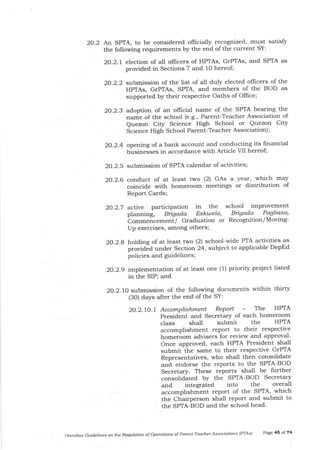 20.2.5 submission of SPTA calendar of activities;
2O.2.6 conduct of at least two (2) GAs a year, which may
coincide with homeroom meetings or distribution of
Report Cards;
20.2.7 active participation in the school improvement
planning, Bigada Eslatela, Biga'da Pagbasa'
bo--".r".-"tti/ Graduation or Recognition/Moving-
Up exercises, among others;
2O.2.8 holding of at least two (2) school-wide PTA activities as
provided under Section 24, subject to applicable DepEd
policies and guidelines;
2O.2.9 implementation of at least one (1) priority project listed
in the SIP; and
2O.2.lO submission of the following documents within thirty
(3O) days after the end of the SY:
2O.2.lO.l Accomplishment Report - The HPIA
President and Secretar5z of each homeroom
class shall submit the HPTA
accomplishment report to their respective
homeroom advisers for review and approval'
Once approved, each HPTA President shall
submit the same to their respective GrPTA
Representatives, who shall then consolidate
and endorse the reports to the SPTA-BOD
Secretar;z. These reports shall be further
consolidated by the SPIA-BOD Secretary
and integrated into the overall
accomplishment report of the SPTA, which
the Chairperson shall report and submit to
the SPTA-BOD and the school head'
omftibus Guidelines o the Re@ ation of operotiotls of Pdreflt'Teacher Associd,tlor.s IPTAS) Page 45 of 74
2O.2 An SPTA, to be considered officially recognized, must satisfy
the following requirements by the end of the current SY:
20.2.1 election of all ollicers of HPTAs, GrPTAs, and SPTA as
provided in Sections 7 and lO hereof;
20.2.2 submission of the list of all duly elected officers of the
HPTAs, GrPTAs, SPTA, and members of the BOD as
supported by their respective Oaths of Offrce;
2O.2.3 adoption of an oflicial name of the SPTA bearing the
name of the school (e.g', Parent-Teacher Association of
Quezon City Science High School or Quezon City
Science High School Parent-Teacher Association);
20.2.4 opening of a bank account and conducting its frnancial
businesses in accordance with Article VII hereof;
 