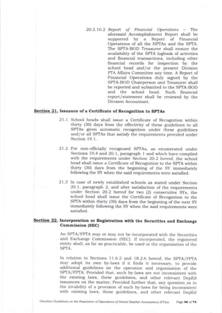 20.2.70.2 Report of Financial Operations - The
aforesaid Accomplishment Report shall be
supported by a Report of Finalcial
Operations of al1 the HPTAs and the SPTA.
The SPTA-BOD Treasurer shall ensure the
availability of the SPTA logbook of activities
and financial transactions, including other
financial records for inspection by the
school head and/or the present Division
PTA AIIairs Committee any time. A Report of
Financial Operations duly signed by the
SPIA-BOD Chairperson and Treasurer shall
be reported and submitted to the SPIA-BOD
and the school head. Such financial
report/ statement shall be reviewed by ttre
Division Accountant.
Section 21. Issuance ofa Certilicate of Recognition to SPTAs
2 1 . 1 School heads shall issue a Certificate of Recognition within
thirty (3O) days from the effectivity of these guidelines to all
SPTAs given automatic recognition under these guidelines
and/or all SPTAs that satisfu the requirements provided under
Section 19. 1.
21.2 For non-oflicially recognized SPTAs, as enumerated under
Sections 19.4 and 2O.1, paragraph I and which have complied
with the requirements under Section 2O.2 hereof, the school
head shall issue a Certilicate of Recogrrition to the SPTA within
thirty (3O) days from the beginning of the Sy immediately
following the SY when the said requirements were satisfred.
21.3 In case of newly established schools as stated under Section
20.1, paragraph 2, and aJter satisfaction of the requirements
under Section 2O.2 hereof for two (2) consecutive Sys, the
school head shall issue the Certificate of Recognition to tJre
SPTA within thirty (30) days from the beginning of the next Sy
immediately following the SY when the said requirements were
satisfred.
Sectioa 22. Iacorporatlon or Reglstration Eith the Sccudtles aad Erchange
Commissloa (SEC|
An SPIA/FPTA may or may not be incorporated with the Securities
and Exchange Commission (SEC). If incorporated, the registered
entity shall, as far as practicable, be used in the organization of the
SPIA.
In relation to Sections 11.6.2 and 18.2.6 hereof, the SpTA/FpTA
may adopt its ou,n by-laws if it frnds it necessary, to provide
additional guidelines on the operation and organization of the
SPTA/FPTA: Provided that, such by-laws are not inconsistent with
t1:e existing laws, these guidelines, and other relevant DepEd
issuances on the matter; Provided further that, arry question as to
the invalidit5r of a provision of such by-laws for being inconsistent
with existing laws, tJrese guidelines, and other relevant DepEd
omnibus Guidelines on the Requlation of operations of parent-Teacher Associatio^s lprAs) p^Ee 46 of 74
 