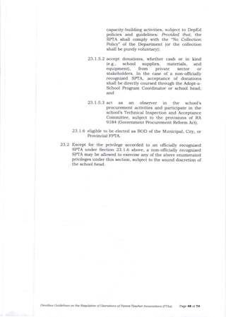 capacity-building activities, subject to DepEd
policies and guidelines: Prouided that, the
SPTA shall comply with the "No Collection
Policy' of the Department (or the collection
shall be purely voluntary);
23.7.5.2 accept donations, whether cash or in kind
(e.g., school supplies, materials, and
equipment), from private sector or
stakeholders. In the case of a non-officially
recognized SPTA, acceptance of donations
shall be directly coursed through the Adopt-a-
School Program Coordinator or school head;
and
23.1.5.3 act as an observer in the school's
procurement activities and participate in the
school's Technical Inspection and Acceptance
Committee, subject to the provisions of RA
9184 (Govemment Procurement Reform Act).
23.1.6 eligible to be elected as BOD of the Municipal, City, or
Provincial FPIA.
23.2 Except for the privilege accorded to an offrcially recognized
SPTA under Section 23.1.6 above, a non-oflicially recognized
SPTA may be allowed to exercise any of the above enumerated
privileges under this section, subject to the sound discretion of
the school head.
omnibus Guidelines on ttLe RequLation of operotions of parett-Teacher Associatians lprAs) P.age 4t of ?4
 