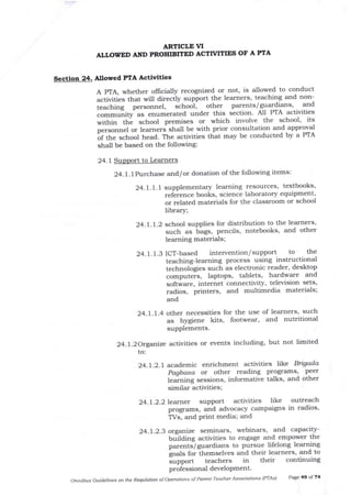 Section 24.
ARTICLTVI
ALLOWED AND PROIIIBITED ACTTVITIF^S OF A PTA
24.1Sup to Learners
Nlowed PfA Activlties
A PTA, whether oflicially recognized or not, is allowed to conduct
activities that will direcily support the leamers, teaching and non-
teaching personnel, schoot, other parents/guardians' and
"om-urrity-asenumeratedunderthissectionAllP'lAactivities
within thl school premises or which involve the school' its
p..so.rnel or learners shall be with prior consultaLion arrd approval
Lf the school head. The activities that may be conducted by a PTA
shall be based on the following:
24.1'lPurchase and/or donation of the following items:
24.7. l. I supplementary learning resources' textbooks'
ref".enc. books, science laboratory equipment,
or related materials for the classroom or school
library;
24.1.1.2 school supplies for distribution to the learners'
such as tags, pencils, notebooks, and other
learning materials;
24.1.1.g lCT-based intervention/ support to the
teaching-learning process using instructional
technologies such as electronic reader, desl<top
comput.is, laptops, tablets, hardware and
software, internet connectivity, television sets,
radios, printers, and multimedia materials;
and
24.1.1.4 other necessities for the use of learners' such
as hygiene kits, footwear, and nutritional
supplements.
24..2Orgarize activities or events including' but not limited
to:
24.1.2.1 acad.emic enrichment activities llke Bigada
Pagbasa or other reading programs' peer
tearning sessions, informative talks, and other
similar activities;
24.1 .2.2 learner support activities like outreach
programs, and advocacy campaigns in radios,
TVs, and print media; and
24.1.2.3 organiz* seminars, webinars' and capacity-
Uulaing activities to engage and empower the
parentslguardians to pursue lifelong learning
goals for themselves and their learners, and to
support teachers in their continuing
professional develoPment.
omnibus Guidelines otutlle Regulatton ofoperations of Paret-Teacher Associations (PTAS) Page 49 of 74
 