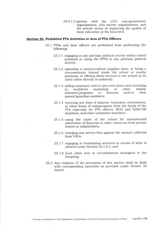 24.3.1.5 partner with the LGU, non-government
organizations, civil society orga-nizations, and
the private sector in improving the quality of
basic education at the local level.
Section 25. Prohibited PTA Actiwities or Acts of PTA Oflicers
25. I PTAs and their ollicers are prohibited from performing the
following:
25. l. I engaging in any partisan political activity within school
premises or using the SPIA in any partisan political
activitY;
25.1.2 operating a calteen/school supplies store, or being a
concessionaire thereof inside the school or nearby
premises, or offering these services to the school as its
client either directly or indirectly;
25. 1.3 selling insurance and/or pre-need plans and recruiting
in multilevel marketing or other similar
schemes/programs to learners and/or their
parent/ guardian-members ;
25.1.4 receiving any form of salaries, honoraria, emoluments,
or other forms of compensation from the funds of the
PTA especially for PTA oflicers, BOD and EXECOM
members, and other committee members;
25.1.5 using the name of the school for unauthorized
solicitation of frnancia,l or other resources from private
donors or stakeholders;
25.1.6 charging any service fees against the amount collected
from VSCs;
25.L7 engaging in fundraising activities in excess of what is
allowed under Section 23. 1.5.1; and
25. 1.8 such other acts or circumstances analogous to the
foregoing.
25.2 Any violation of the provisions of this section shall be dealt
with corresponding sanctions as provided under Section 32
hereof.
Omnibts Guidelines oa the Requlation of operatiotts of Pareftt-Teacher Associations lPTAsl Page 5 I of 74
 