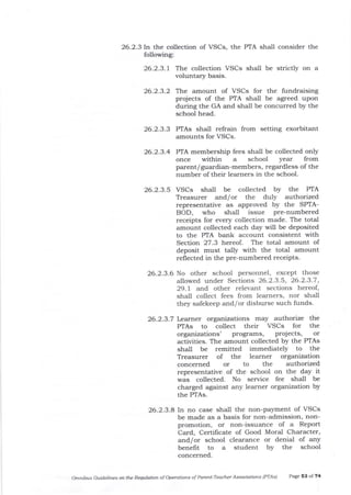 26.2.3ln the collection of VSCs, the PTA shall consider the
following:
26.2.3.1 The collection VSCs shall be strictly on a
voluntar5r basis.
26.2.3.3 PTAs shall refrain from setting exorbitant
amounts for VSCs.
26.2.3.4 PTA membership fees shall be collected only
once within a school year from
parent/ guardian-members, regardless of the
number of their learners in the school.
26.2.3.5 VSCs shall be collected by the F'IA
Treasurer and/or the duly auttrorized
representative as approved by the SPTA-
BOD, who shall issue pre-numbered
receipts for every collection made. The total
amount collected each day will be deposited
to the PTA bank account consistent with
Section 27.3 hereof . The tota-l amount of
deposit must tally with the total amount
reflected in tJre pre-numbered receipts.
26.2.3.6 No other school personnel, except those
allowed under Sections 26.2.3.5, 26.2.3-7,
29.1 and other relevant sections hereof,
shall collect fees from learners, nor shall
they safekeep and/or disburse such funds.
26.2.3.7 Learner organizations may authorize the
PTAs to collect their VSCs for the
organizations' Programs, projects, or
activities. The amount collected by the PTAs
shall be remitted immediately to the
Treasurer of the learner organization
concerned or to t]e authorized
representative of the school on the day it
was collected. No service fee shall be
charged against any learner organization by
the PTAs.
26.23.a In no case shall the non-pa5,Tnent of VSCs
be made as a basis for non-admission, non-
promotion, or non-issuance of a Report
Card, Certifrcate of Good Moral Character,
and/or school clearance or denial of any
benefit to a student bY the school
concerned.
omnibus Guidelites on the Requlation of operations of Parent-Teacller Associations (PTAi) Page 53 of 74
26.2.3.2 The amount of VSCs for the fundraising
projects of the PTA shall be agreed upon
during the GA and sha-ll be concurred by the
school head.
 