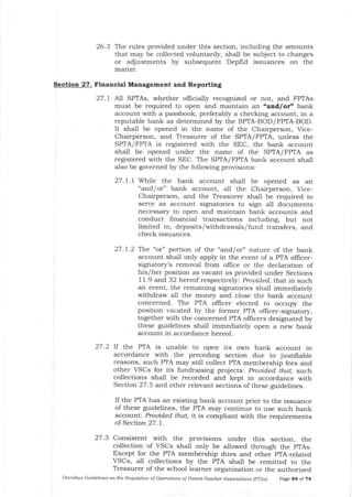 26.3 The rules provided under this section, including the amounts
that may be collected voluntarily, shall be subject to changes
or adjustments by subsequent DepEd issuances on the
matter.
Section 27. Financial Management and Reporting
27.t All SPTAs, whether officially recognized or not, and FPIAs
must be required to open and maintain an "and/or" bank
account witJl a passbook, preferably a checking account, in a
reputable bank as determined by the SPTA-BOD/FPTA-BOD.
It shall be opened in the name of the Chairperson, Vice-
Chairperson, and Treasurer of the SPTA/FPIA, unless the
SPTA/ FPIA is registered with the SEC, the bank account
shall be opened under the name of the SPTA/FPTA as
registered with the SEC. The SPTA/ FPIA bank account shall
also be governed by the following provisions:
27. 1. 1 While the bank account shall be opened as an
"and/or" bank account, all the Chairperson, Vice-
Chairperson, and the Treasurer shall be required to
serve as account signatories to sign all documents
necessary to open and maintain balk accounts and
conduct financial transactions including, but not
limited to, deposits/withdrawals/ fund transfers, and
check issuances.
27.7.2 The "or" portion of the "and/or" nature of the bank
account shall only apply in the event of a PTA oflicer-
signatory's removal from oIlice or the declaration of
his/her position as vacant as provided under Sections
11.9 and 32 hereof respectively: Prouided, tiat in such
an event, the remaining signatories shall immediately
withdraw all the money ald close the bank account
concerned. The PTA oIficer elected to occupy the
position vacated by the former PTA offrcer-signatory,
together with the concerned PIA officers designated by
these guidelines shall immediately open a new bank
account in accordance hereof.
27.2 lf the PTA is unable to open its own bank account in
accordance with the preceding section due to justifiable
reasons, such PTA may still collect PTA membership fees and
other VSCs for its fundraising projects: prouided. that, such
collections shall be recorded and kept in accordance with
Section 27 .5 arrd other relevant sections of these guidelines.
If the PTA has an edsting bank account prior to the issuance
of these guidelines, the PTA may continue to use such bank
account: Prouided that, it is compliant with the requirements
of Section 27. 1.
27.3 Consistent with the provisions under t.Ilis section, the
collection of VSCs shall only be allowed through the pTAs.
Except for the PTA membership dues and other pTA-related
VSCs, all collections by the pTA shall be remitted to the
Treasurer of the school learner organization or the authorized
omnibus Guideliftes on the Requlation of operatlons of porent-Teactler Associdtiot -s (prAs) page s4 of 74
 