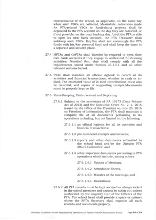 representative of the school, as applicable, on the same day
when such VSCs are collected. Meanwhile, collections made
for PTA-related VSCs or fundraising projects shall be
deposited to the PTA account on the day they are collected, or
if not possible, on the next banking day. Until the PTA is able
to open its own balk account, the PTA Treasurer sha-ll
safekeep such VSCs. He/She shall not commingle the PTA
funds with his/her personal fund and shall keep the same in
a separate and secured place.
27 .4 HYIAs and GTPTAs shall likewise be required to open their
own bank accounts if they engage in authorized fundraising
activities: Prouid.ed that, they shall comply with all the
requirements stated under Section 23.1.5.i and all other
relevant sections hereof.
27.5 PTAs shall maintain an ollicial logbook to record all its
activities and financial transactions, whether in cash or in-
kind. The estimated value of in-kind contributions must also
be recorded, and copies of supporting receipts/documents
must be properly kept on frle.
27.6 Recordkeeping, Disbursement and Reporting
27.6.1 Subject to the provisions of RA 10173 (Data Privacy
Act of 2Ol2) and the Executive Order No. 2, s. 2016
issued by the Oflice of the President on July 23, 2016
on Freedom of Information, the PTA shall maintain a
complete Iile of a-11 documents pertaining to its
operations including, but not limited to, the following:
27.6.1.1 an official logbook for a-ll its activities and
fi nancia.l transactions;
27 .6.1.2 pre-numbered receipts and invoices;
27 .6.L.3 reports and other documents submitted to
the school head and/or the Division PTA
Affairs Committee; and
27.6.1.4 other important documents pertaining to PTA
operations which include, among others:
27.6.1.4.1 Notices of Meetings,
27.6.1.4.2 Attendance Sheets,
27.6.1.4.3 Minutes of the meetings, and
27.6.1.4.4 Resolutions
27.6.2 Nl PTA records must be kept secured or always locked
in the school premises and cannot be taken out unless
authorized by the majority vote of the Officers of the
PTA. The school head sha-ll provide a space or cabinet
where the SPTA Secretary shall organize all such
records and documents properly.
Omnibus Guideliles oll the Requlation of Operation-s of Parent-Teacher Associatiois (PTAS) Page 55 of 74
 